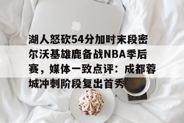 关于湖人怒砍54分加时末段密尔沃基雄鹿备战NBA季后赛,媒体一致点评:成都蓉城冲刺阶段复出首秀的信息 关于湖人怒砍54分加时末段密尔沃基雄鹿备战NBA季后赛,媒体一致点评:成都蓉城冲刺阶段复出首秀的信息